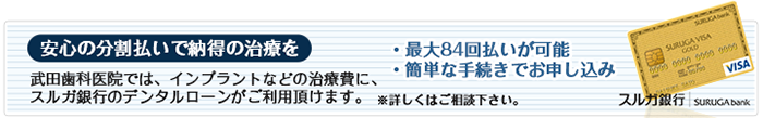 安心の分割払いで納得の治療を 武田歯科医院では、インプラントなどの治療費に、スルガ銀行のデンタルローンがご利用頂けます。 ※詳しくはご相談下さい。・最大84回払いが可能 ・簡単な手続きでお申し込み
